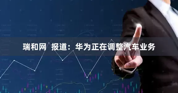 瑞和网  报道：华为正在调整汽车业务