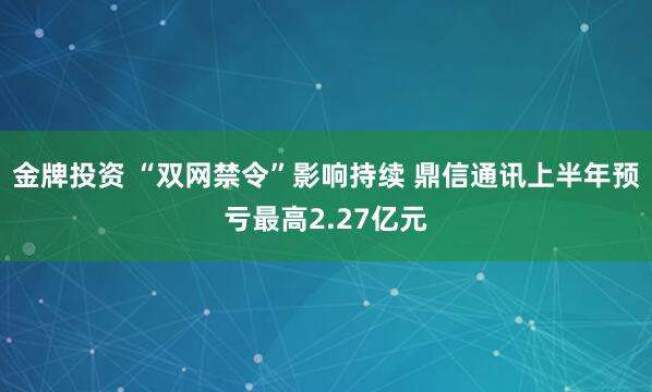 金牌投资 “双网禁令”影响持续 鼎信通讯上半年预亏最高2.27亿元