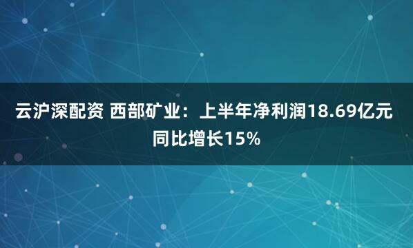 云沪深配资 西部矿业：上半年净利润18.69亿元 同比增长15%