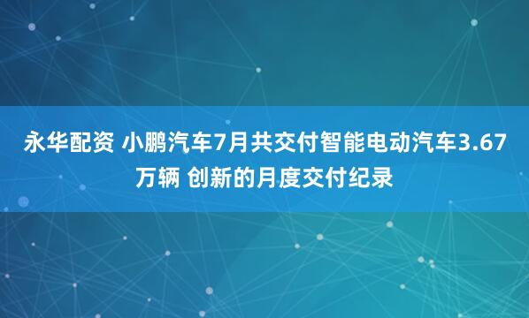 永华配资 小鹏汽车7月共交付智能电动汽车3.67万辆 创新的月度交付纪录