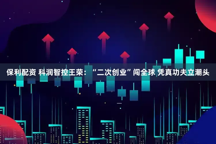 保利配资 科润智控王荣：“二次创业”闯全球 凭真功夫立潮头