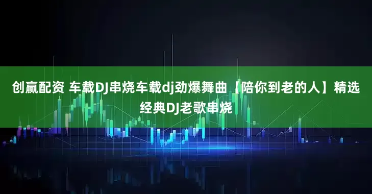 创赢配资 车载DJ串烧车载dj劲爆舞曲【陪你到老的人】精选经典DJ老歌串烧