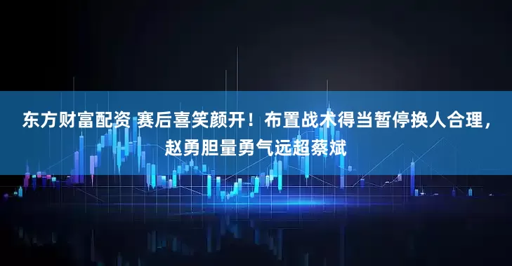 东方财富配资 赛后喜笑颜开！布置战术得当暂停换人合理，赵勇胆量勇气远超蔡斌
