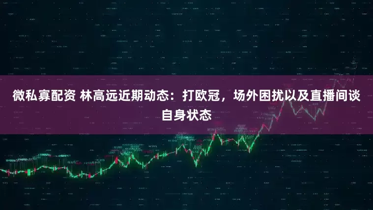 微私寡配资 林高远近期动态：打欧冠，场外困扰以及直播间谈自身状态