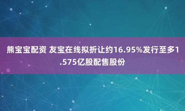 熊宝宝配资 友宝在线拟折让约16.95%发行至多1.575亿股配售股份