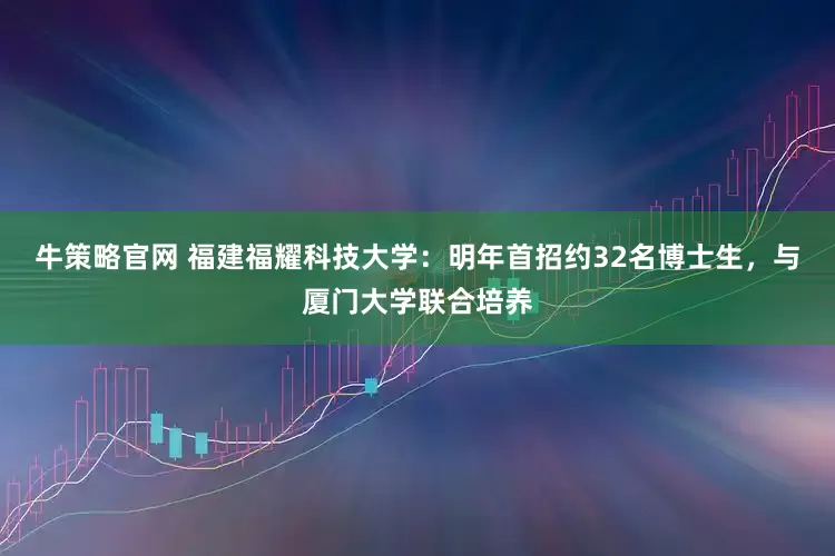 牛策略官网 福建福耀科技大学：明年首招约32名博士生，与厦门大学联合培养
