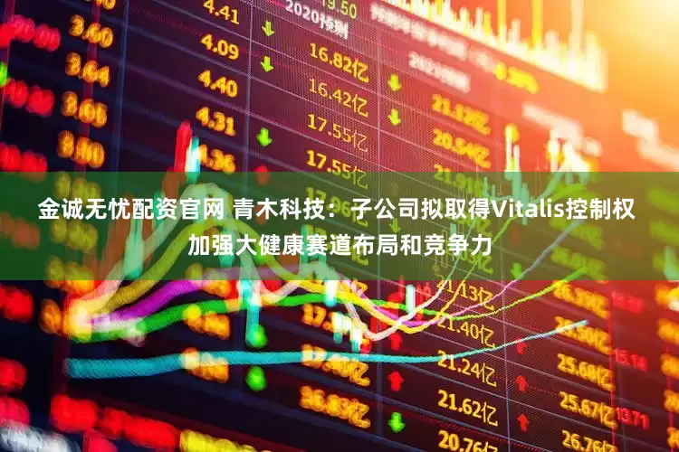 金诚无忧配资官网 青木科技：子公司拟取得Vitalis控制权 加强大健康赛道布局和竞争力