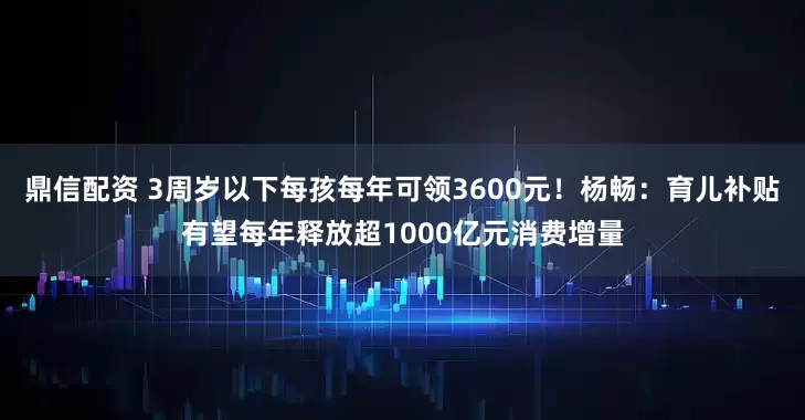 鼎信配资 3周岁以下每孩每年可领3600元！杨畅：育儿补贴有望每年释放超1000亿元消费增量